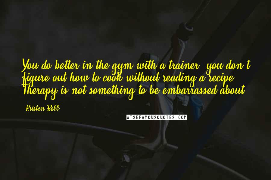 Kristen Bell Quotes: You do better in the gym with a trainer; you don't figure out how to cook without reading a recipe. Therapy is not something to be embarrassed about.