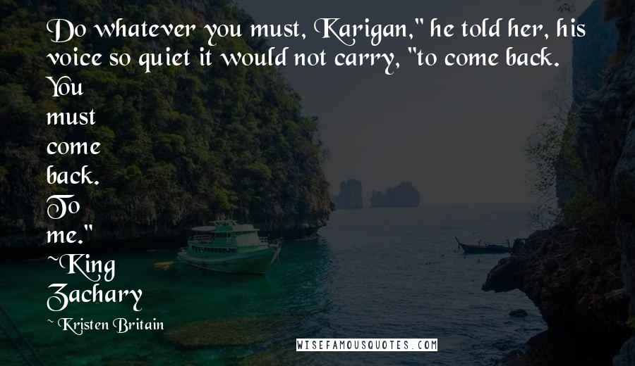 Kristen Britain Quotes: Do whatever you must, Karigan," he told her, his voice so quiet it would not carry, "to come back. You must come back. To me." ~King Zachary