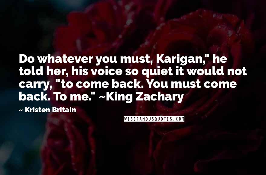 Kristen Britain Quotes: Do whatever you must, Karigan," he told her, his voice so quiet it would not carry, "to come back. You must come back. To me." ~King Zachary