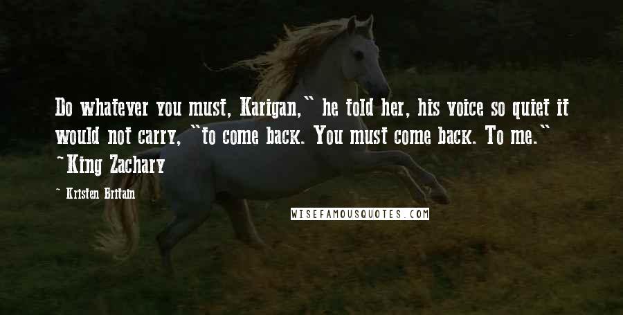 Kristen Britain Quotes: Do whatever you must, Karigan," he told her, his voice so quiet it would not carry, "to come back. You must come back. To me." ~King Zachary