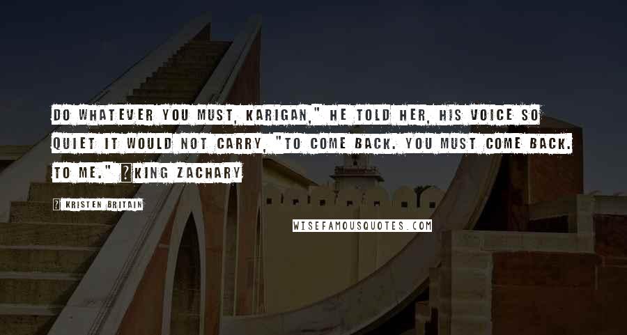 Kristen Britain Quotes: Do whatever you must, Karigan," he told her, his voice so quiet it would not carry, "to come back. You must come back. To me." ~King Zachary