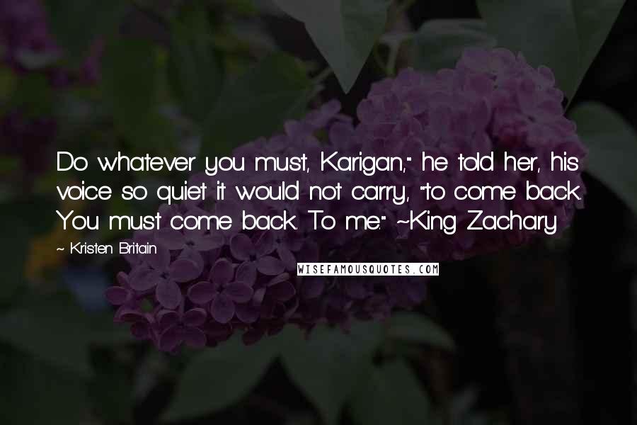 Kristen Britain Quotes: Do whatever you must, Karigan," he told her, his voice so quiet it would not carry, "to come back. You must come back. To me." ~King Zachary