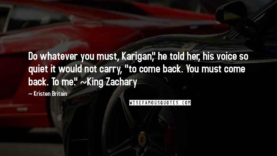 Kristen Britain Quotes: Do whatever you must, Karigan," he told her, his voice so quiet it would not carry, "to come back. You must come back. To me." ~King Zachary