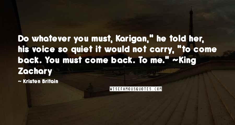 Kristen Britain Quotes: Do whatever you must, Karigan," he told her, his voice so quiet it would not carry, "to come back. You must come back. To me." ~King Zachary