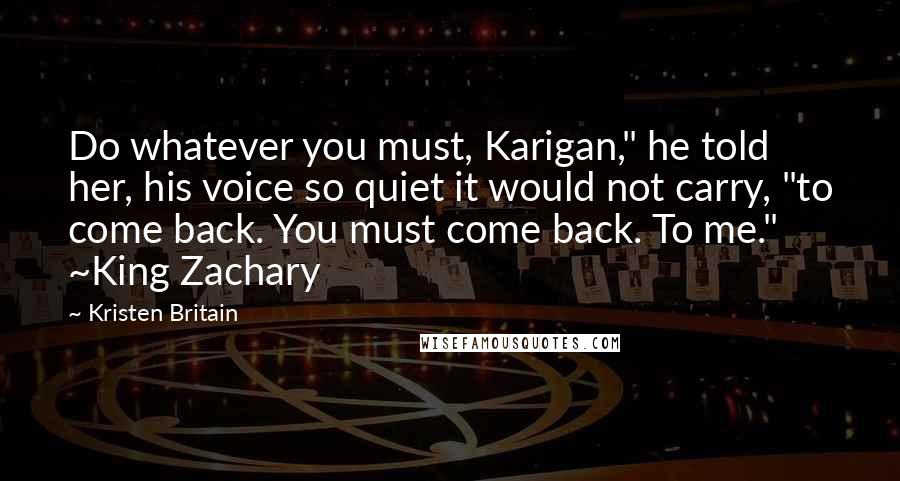 Kristen Britain Quotes: Do whatever you must, Karigan," he told her, his voice so quiet it would not carry, "to come back. You must come back. To me." ~King Zachary