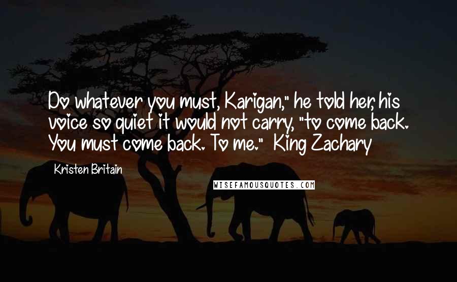 Kristen Britain Quotes: Do whatever you must, Karigan," he told her, his voice so quiet it would not carry, "to come back. You must come back. To me." ~King Zachary