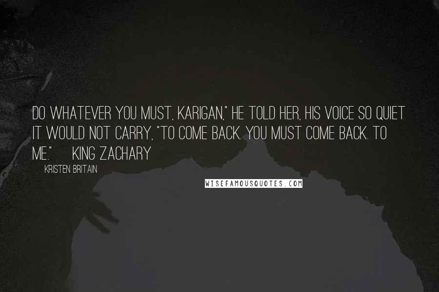 Kristen Britain Quotes: Do whatever you must, Karigan," he told her, his voice so quiet it would not carry, "to come back. You must come back. To me." ~King Zachary