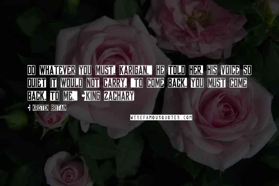 Kristen Britain Quotes: Do whatever you must, Karigan," he told her, his voice so quiet it would not carry, "to come back. You must come back. To me." ~King Zachary