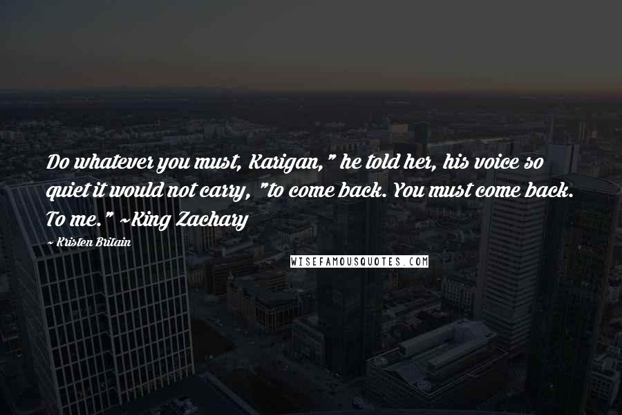 Kristen Britain Quotes: Do whatever you must, Karigan," he told her, his voice so quiet it would not carry, "to come back. You must come back. To me." ~King Zachary