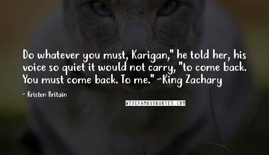 Kristen Britain Quotes: Do whatever you must, Karigan," he told her, his voice so quiet it would not carry, "to come back. You must come back. To me." ~King Zachary