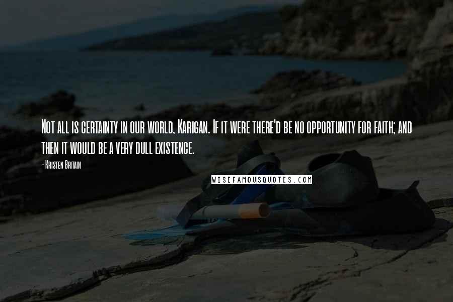 Kristen Britain Quotes: Not all is certainty in our world, Karigan. If it were there'd be no opportunity for faith; and then it would be a very dull existence.