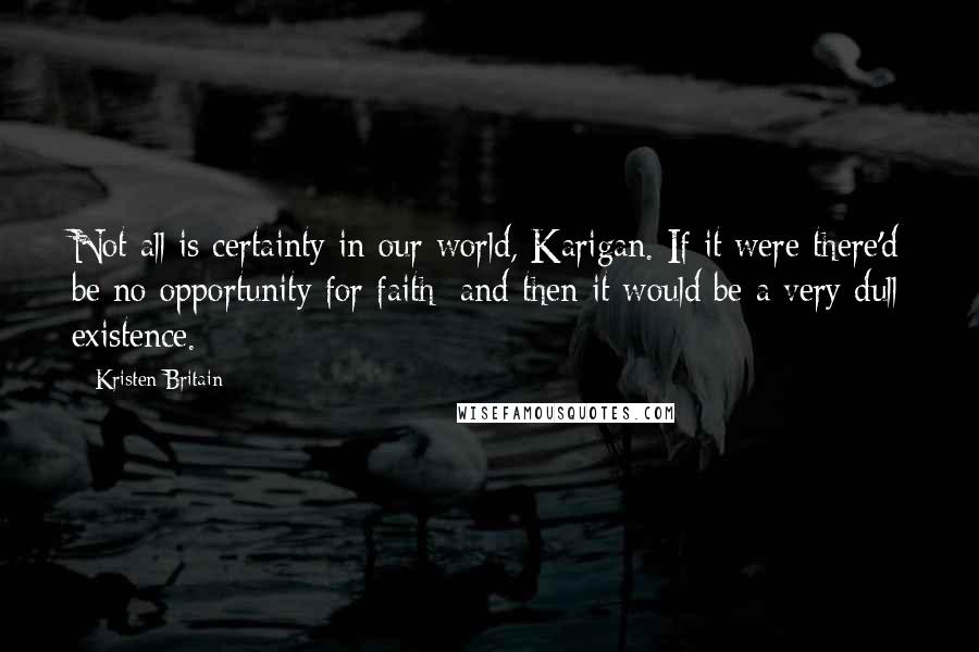 Kristen Britain Quotes: Not all is certainty in our world, Karigan. If it were there'd be no opportunity for faith; and then it would be a very dull existence.