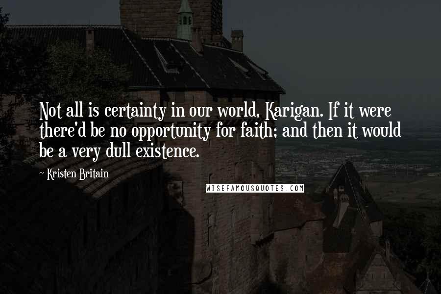 Kristen Britain Quotes: Not all is certainty in our world, Karigan. If it were there'd be no opportunity for faith; and then it would be a very dull existence.
