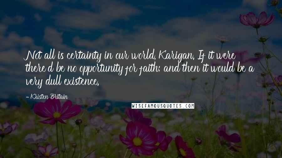 Kristen Britain Quotes: Not all is certainty in our world, Karigan. If it were there'd be no opportunity for faith; and then it would be a very dull existence.