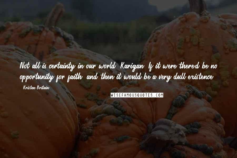 Kristen Britain Quotes: Not all is certainty in our world, Karigan. If it were there'd be no opportunity for faith; and then it would be a very dull existence.