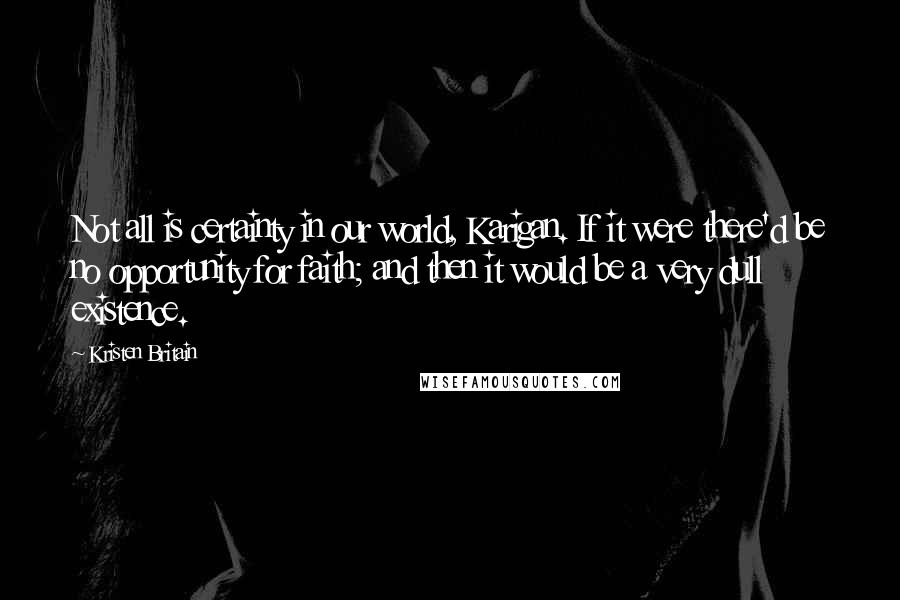 Kristen Britain Quotes: Not all is certainty in our world, Karigan. If it were there'd be no opportunity for faith; and then it would be a very dull existence.