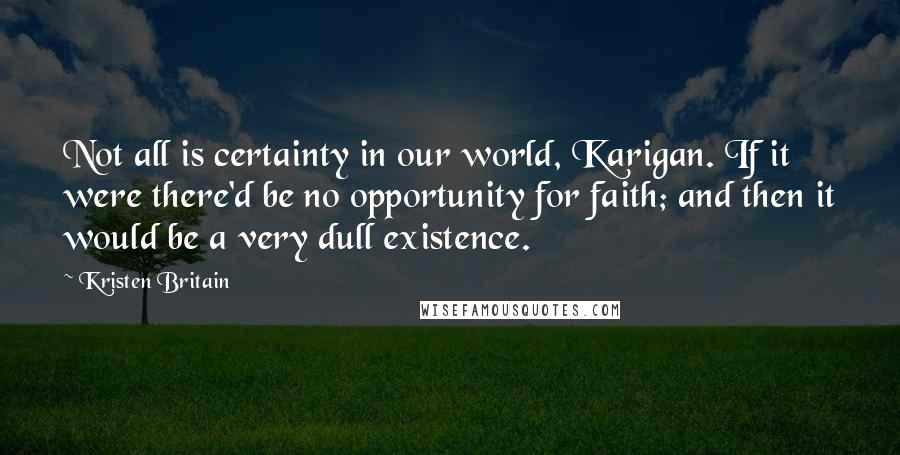 Kristen Britain Quotes: Not all is certainty in our world, Karigan. If it were there'd be no opportunity for faith; and then it would be a very dull existence.