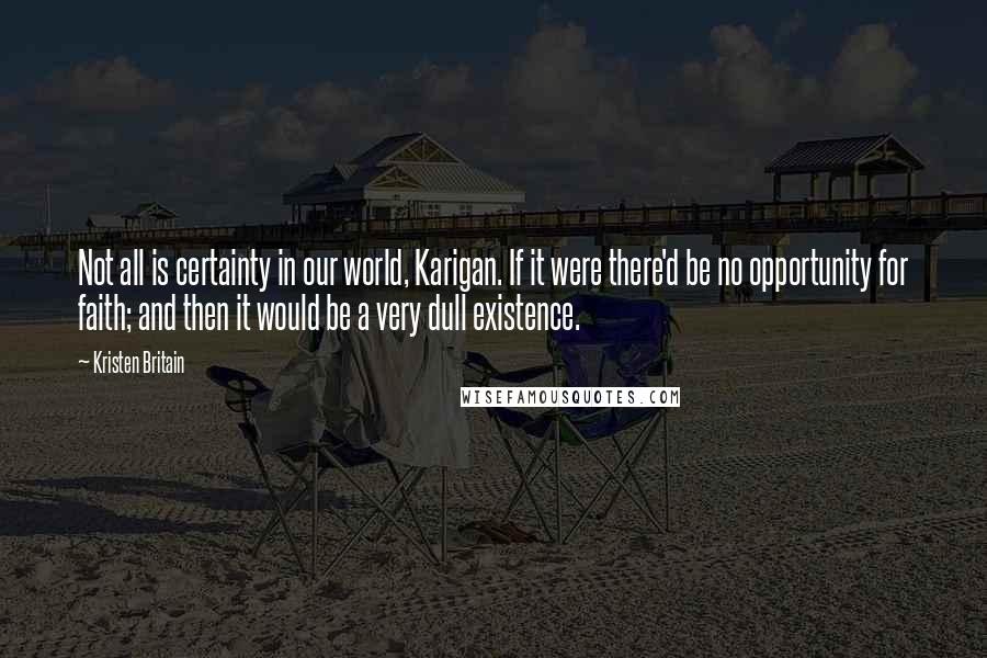 Kristen Britain Quotes: Not all is certainty in our world, Karigan. If it were there'd be no opportunity for faith; and then it would be a very dull existence.