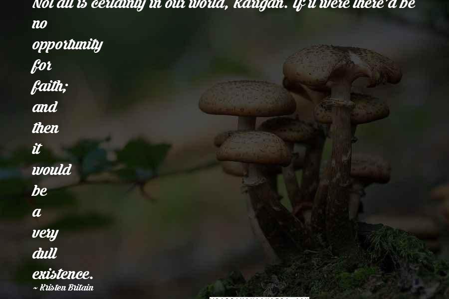 Kristen Britain Quotes: Not all is certainty in our world, Karigan. If it were there'd be no opportunity for faith; and then it would be a very dull existence.
