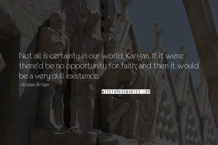Kristen Britain Quotes: Not all is certainty in our world, Karigan. If it were there'd be no opportunity for faith; and then it would be a very dull existence.