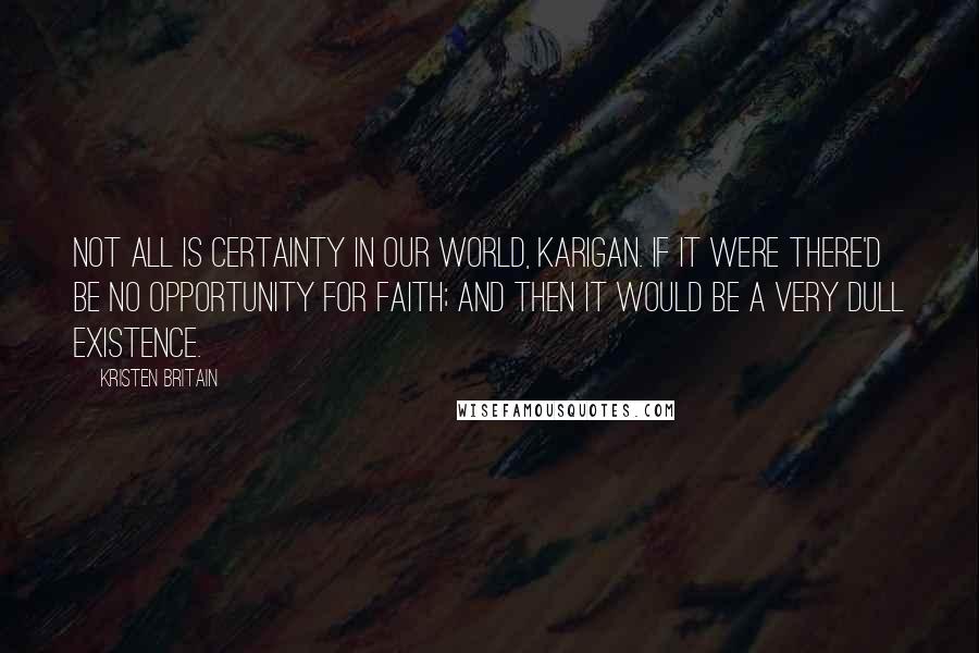 Kristen Britain Quotes: Not all is certainty in our world, Karigan. If it were there'd be no opportunity for faith; and then it would be a very dull existence.