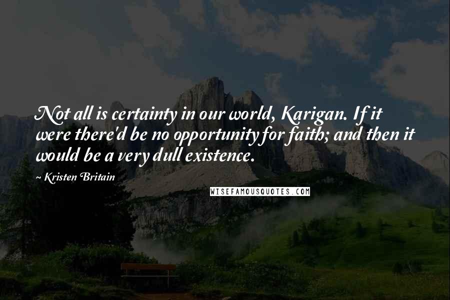 Kristen Britain Quotes: Not all is certainty in our world, Karigan. If it were there'd be no opportunity for faith; and then it would be a very dull existence.