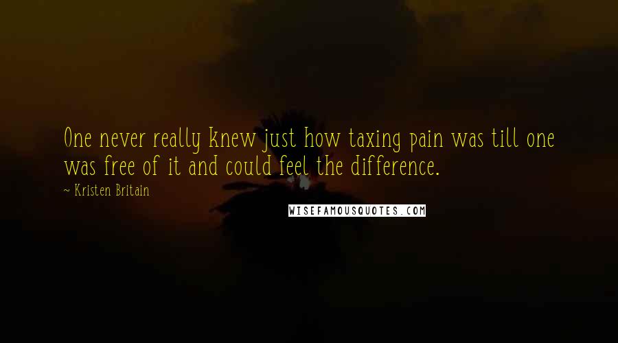 Kristen Britain Quotes: One never really knew just how taxing pain was till one was free of it and could feel the difference.
