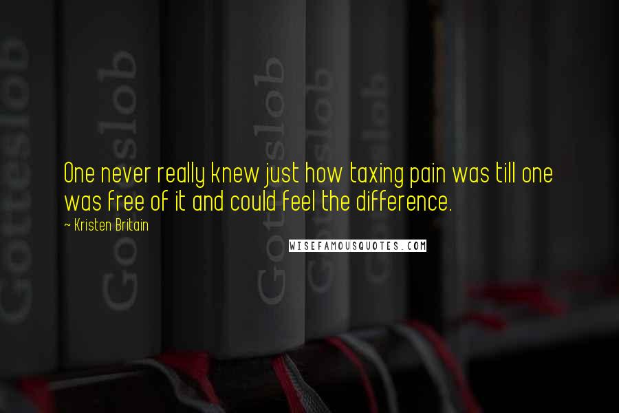 Kristen Britain Quotes: One never really knew just how taxing pain was till one was free of it and could feel the difference.