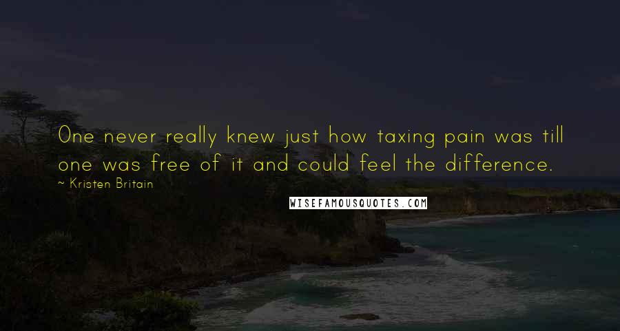 Kristen Britain Quotes: One never really knew just how taxing pain was till one was free of it and could feel the difference.
