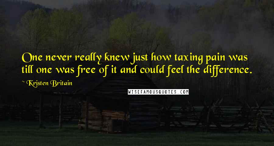 Kristen Britain Quotes: One never really knew just how taxing pain was till one was free of it and could feel the difference.