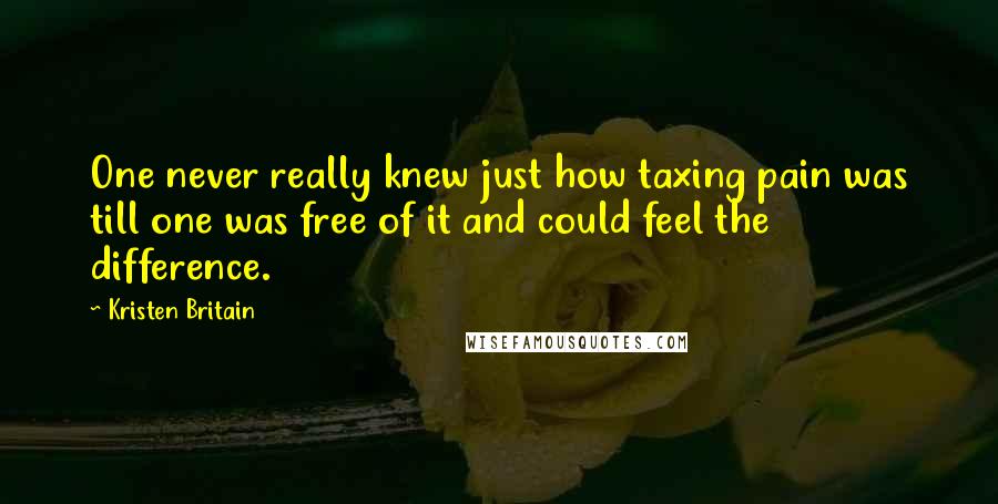 Kristen Britain Quotes: One never really knew just how taxing pain was till one was free of it and could feel the difference.