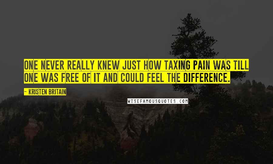 Kristen Britain Quotes: One never really knew just how taxing pain was till one was free of it and could feel the difference.
