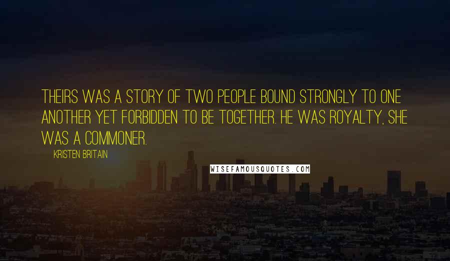 Kristen Britain Quotes: Theirs was a story of two people bound strongly to one another yet forbidden to be together. He was royalty, she was a commoner.