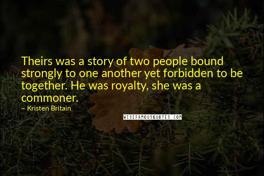 Kristen Britain Quotes: Theirs was a story of two people bound strongly to one another yet forbidden to be together. He was royalty, she was a commoner.