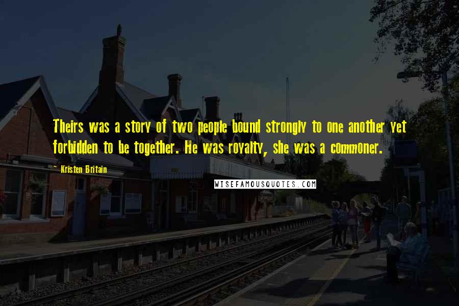 Kristen Britain Quotes: Theirs was a story of two people bound strongly to one another yet forbidden to be together. He was royalty, she was a commoner.