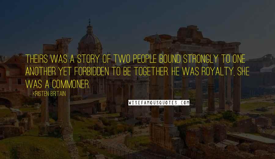 Kristen Britain Quotes: Theirs was a story of two people bound strongly to one another yet forbidden to be together. He was royalty, she was a commoner.