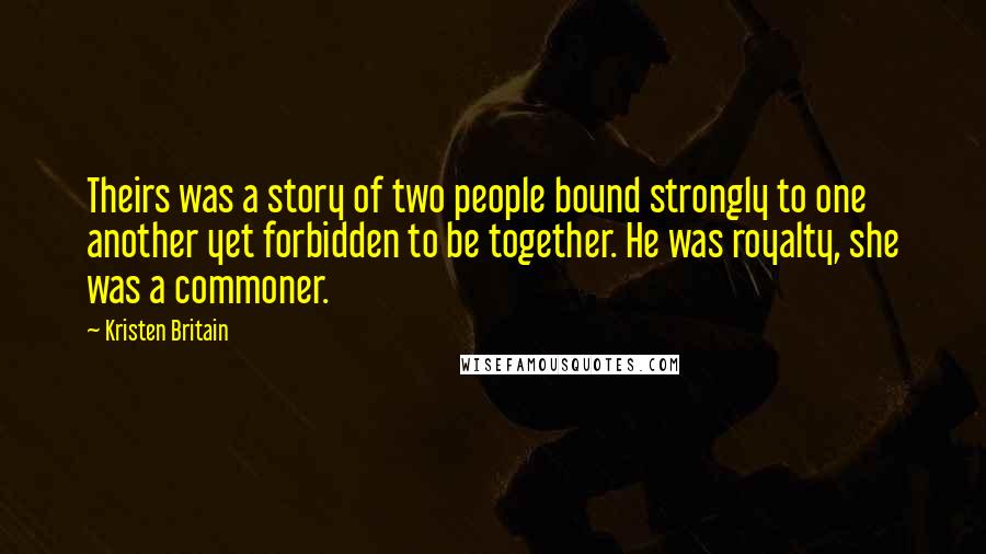 Kristen Britain Quotes: Theirs was a story of two people bound strongly to one another yet forbidden to be together. He was royalty, she was a commoner.