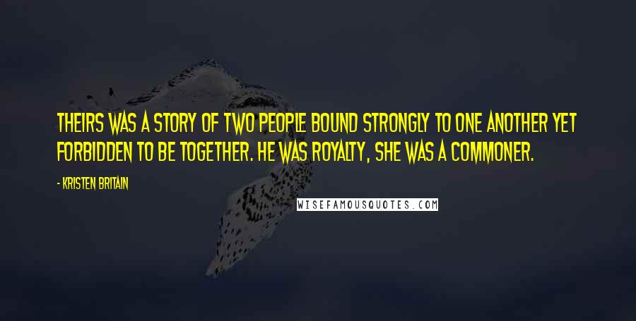Kristen Britain Quotes: Theirs was a story of two people bound strongly to one another yet forbidden to be together. He was royalty, she was a commoner.
