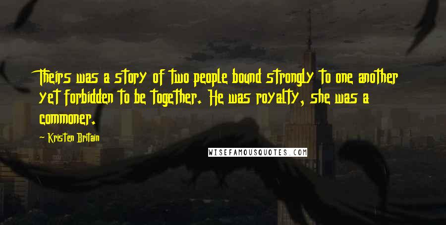 Kristen Britain Quotes: Theirs was a story of two people bound strongly to one another yet forbidden to be together. He was royalty, she was a commoner.