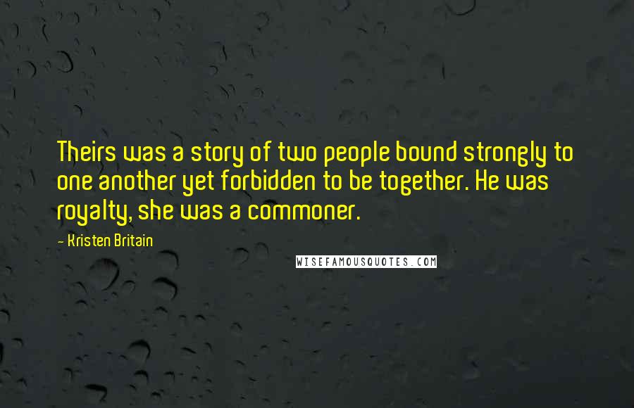 Kristen Britain Quotes: Theirs was a story of two people bound strongly to one another yet forbidden to be together. He was royalty, she was a commoner.