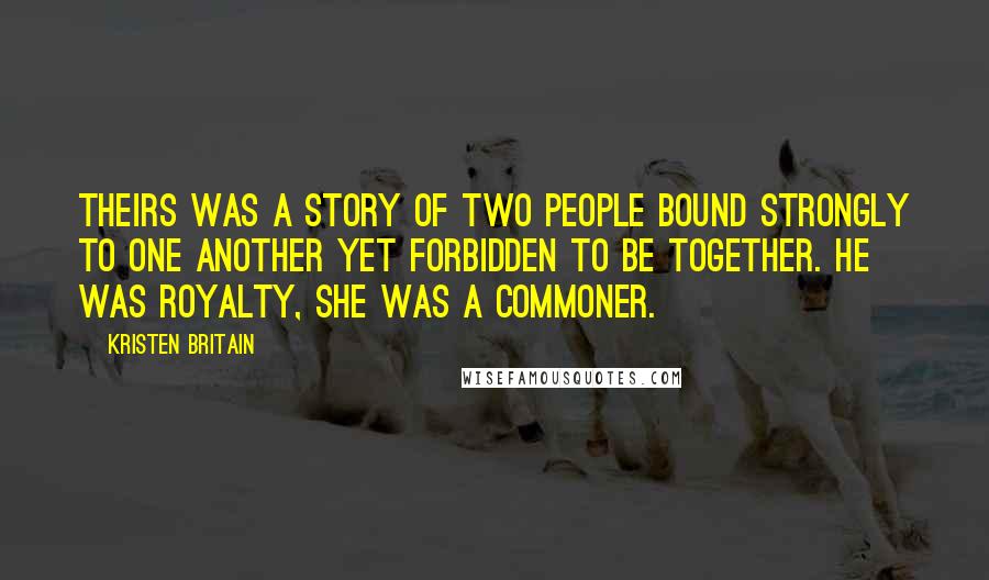 Kristen Britain Quotes: Theirs was a story of two people bound strongly to one another yet forbidden to be together. He was royalty, she was a commoner.