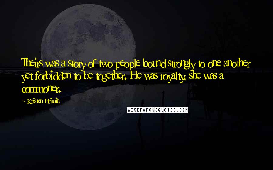 Kristen Britain Quotes: Theirs was a story of two people bound strongly to one another yet forbidden to be together. He was royalty, she was a commoner.