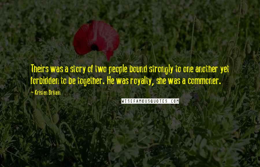 Kristen Britain Quotes: Theirs was a story of two people bound strongly to one another yet forbidden to be together. He was royalty, she was a commoner.