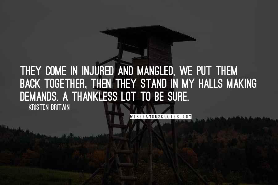 Kristen Britain Quotes: They come in injured and mangled, we put them back together, then they stand in my halls making demands. A thankless lot to be sure.