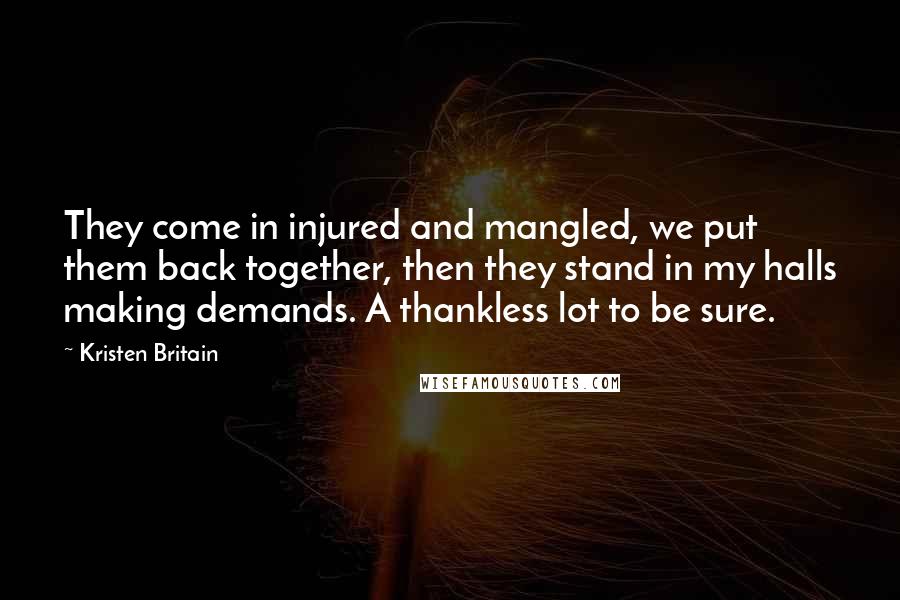 Kristen Britain Quotes: They come in injured and mangled, we put them back together, then they stand in my halls making demands. A thankless lot to be sure.
