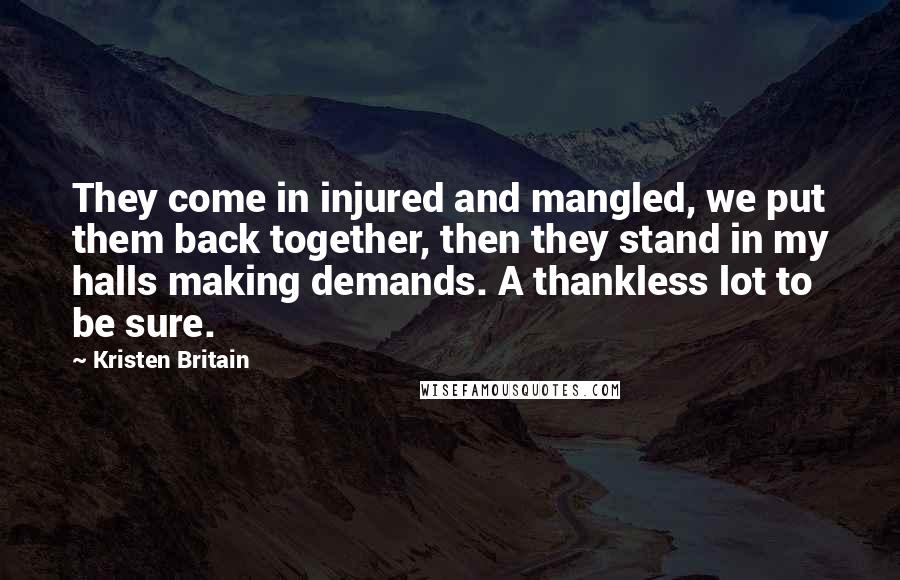 Kristen Britain Quotes: They come in injured and mangled, we put them back together, then they stand in my halls making demands. A thankless lot to be sure.