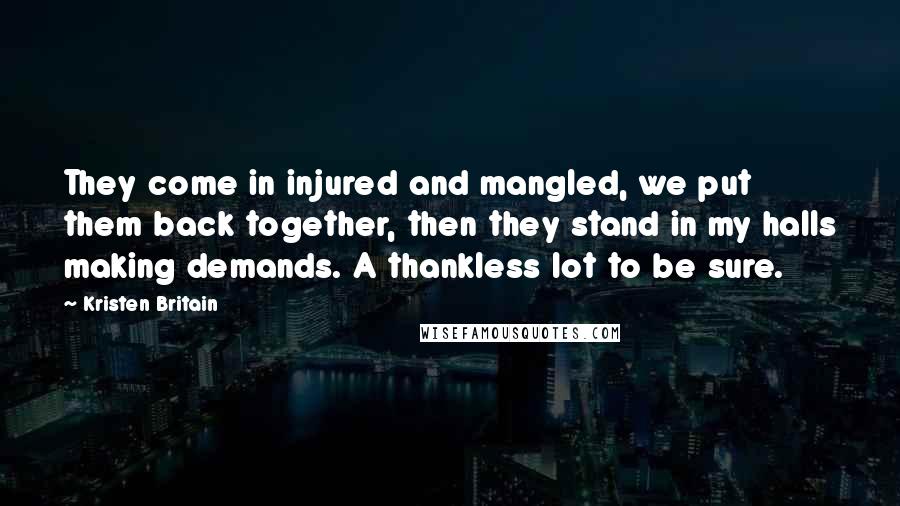 Kristen Britain Quotes: They come in injured and mangled, we put them back together, then they stand in my halls making demands. A thankless lot to be sure.