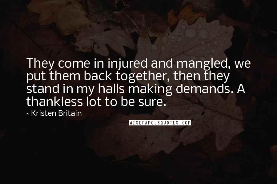 Kristen Britain Quotes: They come in injured and mangled, we put them back together, then they stand in my halls making demands. A thankless lot to be sure.