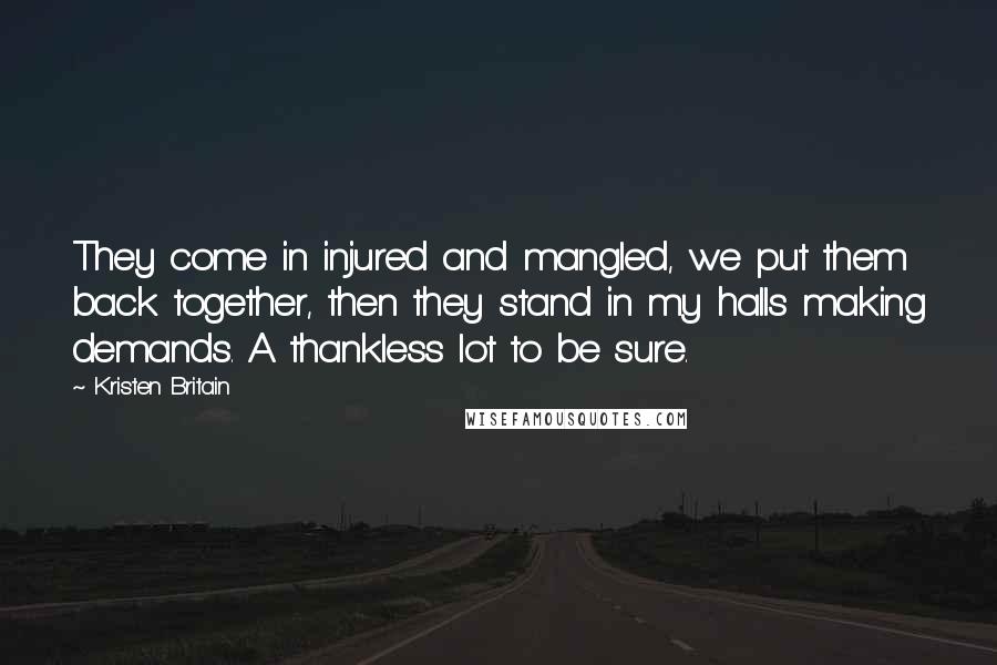 Kristen Britain Quotes: They come in injured and mangled, we put them back together, then they stand in my halls making demands. A thankless lot to be sure.