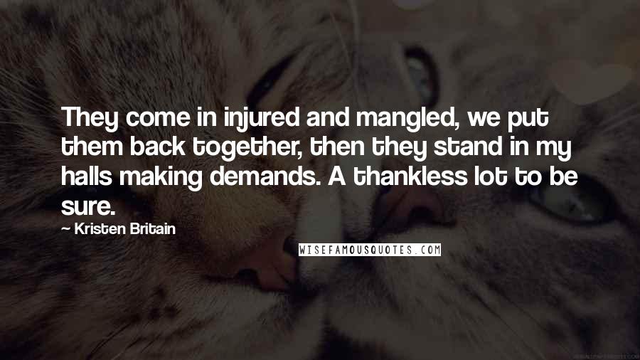 Kristen Britain Quotes: They come in injured and mangled, we put them back together, then they stand in my halls making demands. A thankless lot to be sure.